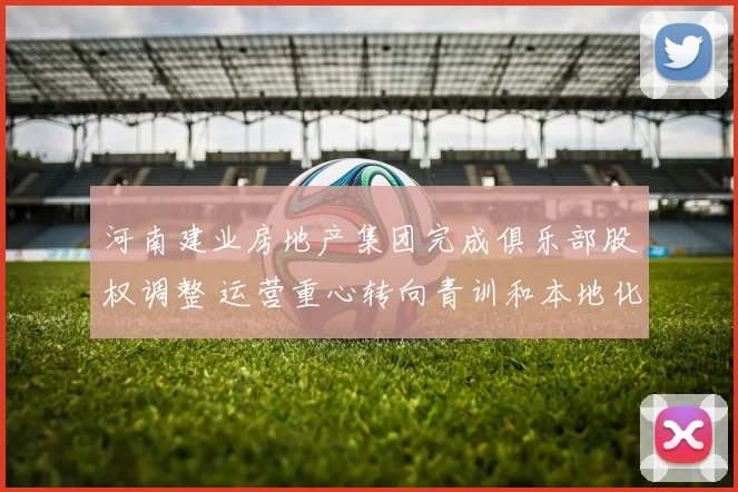 河南建业房地产集团完成俱乐部股权调整 运营重心转向青训和本地化发展