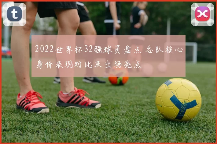2022世界杯32强球员盘点 各队核心身价表现对比及出场亮点