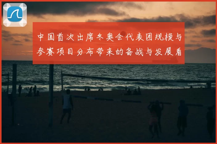 中国首次出席冬奥会代表团规模与参赛项目分布带来的备战与发展看点