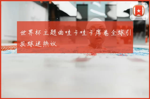 世界杯主题曲哇卡哇卡席卷全球引发球迷热议